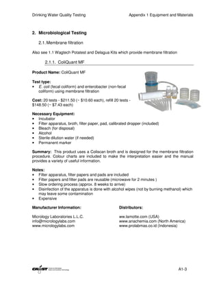 Drinking Water Quality Testing                            Appendix 1 Equipment and Materials



2. Microbiological Testing

   2.1. Membrane filtration

Also see 1.1 Wagtech Potatest and Delagua Kits which provide membrane filtration

       2.1.1. ColiQuant MF

Product Name: ColiQuant MF

Test type:
• E. coli (fecal coliform) and enterobacter (non-fecal
   coliform) using membrane filtration

Cost: 20 tests - $211.50 (~ $10.60 each), refill 20 tests -
$148.50 (~ $7.43 each)

Necessary Equipment:
• Incubator
• Filter apparatus, broth, filter paper, pad, calibrated dropper (included)
• Bleach (for disposal)
• Alcohol
• Sterile dilution water (if needed)
• Permanent marker

Summary: This product uses a Coliscan broth and is designed for the membrane filtration
procedure. Colour charts are included to make the interpretation easier and the manual
provides a variety of useful information.

Notes:
• Filter apparatus, filter papers and pads are included
• Filter papers and filter pads are reusable (microwave for 2 minutes )
• Slow ordering process (approx. 8 weeks to arrive)
• Disinfection of the apparatus is done with alcohol wipes (not by burning methanol) which
   may leave some contamination
• Expensive

Manufacturer Information:                           Distributors:

Micrology Laboratories L.L.C.                       ww.lamotte.com (USA)
info@micrologylabs.com                              www.anachemia.com (North America)
www.micrologylabs.com                               www.prolabmas.co.id (Indonesia)




                                                                                    A1-3
 