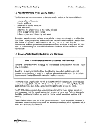 Drinking Water Quality Testing                                         Section 1 Introduction


1.3 Need for Drinking Water Quality Testing

The following are common reasons to do water quality testing at the household level:

•   ensure safe drinking water
•   identify problems
•   adopt precautionary measures
•   raise awareness
•   determine the effectiveness of the HWTS process
•   select an appropriate water source
•   influence government to supply safe water

Household water treatment and safe storage is becoming a popular option for obtaining
safe water. Different processes and technologies such as the biosand filter, ceramic filter,
solar disinfection (SODIS) and chlorination are being introduced from different
governmental and non-governmental organizations (NGOs). Water quality tests are very
useful in understanding the difference between source water, treated water and stored
water quality.

1.4 Drinking Water Quality Guidelines and Standards


              What is the Difference between Guidelines and Standards?

Standard – a mandatory limit that must not be exceeded; standards often indicate a legal
duty or obligation.

Guideline – a recommended limit that should not be exceeded; guidelines are not
intended to be standards of practice, or indicate a legal duty or obligation, but in certain
circumstances they could assist in evaluation and improvement.


The World Health Organization (WHO) is part of the United Nations (UN) and it focuses
on international public health. The WHO writes the Guidelines for Drinking Water Quality
(2006) to help make sure that people are drinking safe water around the world.

The WHO Guidelines explain that safe drinking water will not make people sick at any
time throughout their life, including when they are young, old or sick. Safe drinking water
should be good to use for all of our personal needs, including drinking, cooking, and
washing.

The WHO Guidelines cover microbiological, chemical and physical qualities. However, it
is stressed that microbiological quality is the most important since this is biggest cause of
illness and death around the world.




                                                                                               5
 
