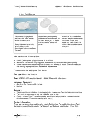 Drinking Water Quality Testing                             Appendix 1 Equipment and Materials



          2.1.4. Petri Dishes




    Disposable (polystyrene)       Disposable (polystyrene)          Aluminum re-usable Petri
    pre-sterilized Petri dishes    pre-sterilized Petri dishes. To   dishes. Require sterilization
    with absorbent pads.           be used with agars or liquid      before each use, and
                                   broths (require absorbent         absorbent pads. For liquid
    See nutrient pads (above)      pads)                             broths. Not usually suitable
    which also contain                                               for agars.
    dehydrated culture media on
    the pad)


Petri dishes come in various types:

•     Plastic (polystyrene, polypropylene) or aluminum
•     Re-usable (usually the polypropylene and aluminum) or disposable (polystyrene)
•     Some are sold with absorbent pads for direct use with liquid broths (nutrient media) or
      are already impregnated with dehydrated liquid media.

Do not to reuse the polystyrene Petri dishes.

Test type: Membrane filtration

Cost: US$0.25-0.55 per dish (plastic), ~ US$2.70 per dish (aluminum)

Necessary Equipment:
• Sterilizer (for the re-usable dishes)
• Marker

Summary:
• Widely used in microbiology, the standard-size polystyrene Petri dishes are presterilized
• The plastic ones are generally stackable for ease of use.
• Plastic dishes (50 to 55mm diameter by 9 to 12 mm height) tend to be taller than the
  aluminum ones (50mm diameter by 8mm height)

Contact Information:
There are many suppliers worldwide for plastic Petri dishes. Re-usable (aluminum) Petri
dishes are more difficult to obtain. Try Wagtech and Delagua (see Section 1Field Kits).




                                                                                         A1-6
 