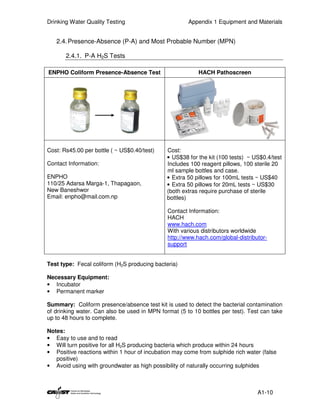 Drinking Water Quality Testing                        Appendix 1 Equipment and Materials


   2.4. Presence-Absence (P-A) and Most Probable Number (MPN)

       2.4.1. P-A H2S Tests

ENPHO Coliform Presence-Absence Test                      HACH Pathoscreen




Cost: Rs45.00 per bottle ( ~ US$0.40/test)    Cost:
                                              • US$38 for the kit (100 tests) ~ US$0.4/test
Contact Information:                          Includes 100 reagent pillows, 100 sterile 20
                                              ml sample bottles and case.
ENPHO                                         • Extra 50 pillows for 100mL tests ~ US$40
110/25 Adarsa Marga-1, Thapagaon,             • Extra 50 pillows for 20mL tests ~ US$30
New Baneshwor                                 (both extras require purchase of sterile
Email: enpho@mail.com.np                      bottles)

                                              Contact Information:
                                              HACH
                                              www.hach.com
                                              With various distributors worldwide
                                              http://www.hach.com/global-distributor-
                                              support


Test type: Fecal coliform (H2S producing bacteria)

Necessary Equipment:
• Incubator
• Permanent marker

Summary: Coliform presence/absence test kit is used to detect the bacterial contamination
of drinking water. Can also be used in MPN format (5 to 10 bottles per test). Test can take
up to 48 hours to complete.

Notes:
• Easy to use and to read
• Will turn positive for all H2S producing bacteria which produce within 24 hours
• Positive reactions within 1 hour of incubation may come from sulphide rich water (false
   positive)
• Avoid using with groundwater as high possibility of naturally occurring sulphides



                                                                                 A1-10
 