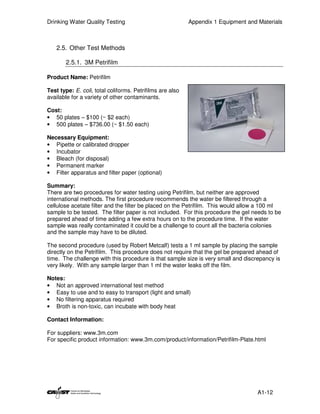 Drinking Water Quality Testing                             Appendix 1 Equipment and Materials



   2.5. Other Test Methods

       2.5.1. 3M Petrifilm

Product Name: Petrifilm

Test type: E. coli, total coliforms. Petrifilms are also
available for a variety of other contaminants.

Cost:
• 50 plates – $100 (~ $2 each)
• 500 plates – $736.00 (~ $1.50 each)

Necessary Equipment:
• Pipette or calibrated dropper
• Incubator
• Bleach (for disposal)
• Permanent marker
• Filter apparatus and filter paper (optional)

Summary:
There are two procedures for water testing using Petrifilm, but neither are approved
international methods. The first procedure recommends the water be filtered through a
cellulose acetate filter and the filter be placed on the Petrifilm. This would allow a 100 ml
sample to be tested. The filter paper is not included. For this procedure the gel needs to be
prepared ahead of time adding a few extra hours on to the procedure time. If the water
sample was really contaminated it could be a challenge to count all the bacteria colonies
and the sample may have to be diluted.

The second procedure (used by Robert Metcalf) tests a 1 ml sample by placing the sample
directly on the Petrifilm. This procedure does not require that the gel be prepared ahead of
time. The challenge with this procedure is that sample size is very small and discrepancy is
very likely. With any sample larger than 1 ml the water leaks off the film.

Notes:
• Not an approved international test method
• Easy to use and to easy to transport (light and small)
• No filtering apparatus required
• Broth is non-toxic, can incubate with body heat

Contact Information:

For suppliers: www.3m.com
For specific product information: www.3m.com/product/information/Petrifilm-Plate.html




                                                                                    A1-12
 