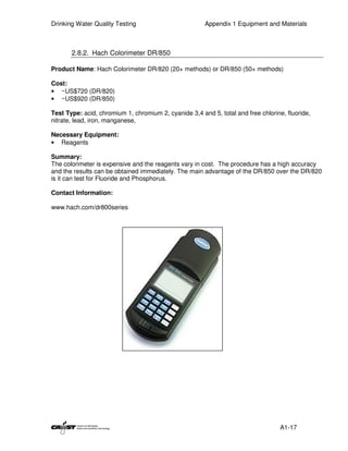Drinking Water Quality Testing                         Appendix 1 Equipment and Materials



       2.8.2. Hach Colorimeter DR/850

Product Name: Hach Colorimeter DR/820 (20+ methods) or DR/850 (50+ methods)

Cost:
• ~US$720 (DR/820)
• ~US$920 (DR/850)

Test Type: acid, chromium 1, chromium 2, cyanide 3,4 and 5, total and free chlorine, fluoride,
nitrate, lead, iron, manganese,

Necessary Equipment:
• Reagents

Summary:
The colorimeter is expensive and the reagents vary in cost. The procedure has a high accuracy
and the results can be obtained immediately. The main advantage of the DR/850 over the DR/820
is it can test for Fluoride and Phosphorus.

Contact Information:

www.hach.com/dr800series




                                                                                   A1-17
 