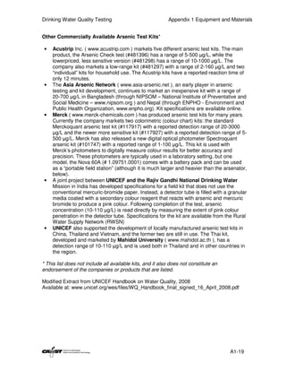 Drinking Water Quality Testing                             Appendix 1 Equipment and Materials


Other Commercially Available Arsenic Test Kits*

 •   Acustrip Inc. ( www.acustrip.com ) markets five different arsenic test kits. The main
     product, the Arsenic Check test (#481396) has a range of 5-500 µg/L, while the
     lowerpriced, less sensitive version (#481298) has a range of 10-1000 µg/L. The
     company also markets a low-range kit (#481297) with a range of 2-160 µg/L and two
     “individual” kits for household use. The Acustrip kits have a reported reaction time of
     only 12 minutes.
 •   The Asia Arsenic Network ( www.asia-arsenic.net ), an early player in arsenic
     testing and kit development, continues to market an inexpensive kit with a range of
     20-700 µg/L in Bangladesh (through NIPSOM – National Institute of Preventative and
     Social Medicine – www.nipsom.org ) and Nepal (through ENPHO - Environment and
     Public Health Organization, www.enpho.org). Kit specifications are available online.
 •   Merck ( www.merck-chemicals.com ) has produced arsenic test kits for many years.
     Currently the company markets two colorimetric (colour chart) kits: the standard
     Merckoquant arsenic test kit (#117917) with a reported detection range of 20-3000
     µg/L and the newer more sensitive kit (#117927) with a reported detection range of 5-
     500 µg/L. Merck has also released a new digital optical photometer Spectroquant
     arsenic kit (#101747) with a reported range of 1-100 µg/L. This kit is used with
     Merck’s photometers to digitally measure colour results for better accuracy and
     precision. These photometers are typically used in a laboratory setting, but one
     model, the Nova 60A (# 1.09751.0001) comes with a battery pack and can be used
     as a “portable field station” (although it is much larger and heavier than the arsenator,
     below).
 •   A joint project between UNICEF and the Rajiv Gandhi National Drinking Water
     Mission in India has developed specifications for a field kit that does not use the
     conventional mercuric-bromide paper. Instead, a detector tube is filled with a granular
     media coated with a secondary colour reagent that reacts with arsenic and mercuric
     bromide to produce a pink colour. Following completion of the test, arsenic
     concentration (10-110 µg/L) is read directly by measuring the extent of pink colour
     penetration in the detector tube. Specifications for the kit are available from the Rural
     Water Supply Network (RWSN)
 •   UNICEF also supported the development of locally manufactured arsenic test kits in
     China, Thailand and Vietnam, and the former two are still in use. The Thai kit,
     developed and marketed by Mahidol University ( www.mahidol.ac.th ), has a
     detection range of 10-110 µg/L and is used both in Thailand and in other countries in
     the region.

* This list does not include all available kits, and it also does not constitute an
endorsement of the companies or products that are listed.

Modified Extract from UNICEF Handbook on Water Quality, 2008
Available at: www.unicef.org/wes/files/WQ_Handbook_final_signed_16_April_2008.pdf




                                                                                      A1-19
 