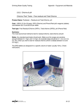 Drinking Water Quality Testing                          Appendix 1 Equipment and Materials



       2.9.3. Chlorine & pH

       Chlorine ‘Pool’ Tester - Free residual and Total Chlorine

Product Name: Pooltester – Residual and Total Chlorine, pH

Cost: US$10-15 (for 20 tests), DPD (Chlorine) and Phenol Red (pH) reagents (tablets)
cost between $0.10 and $0.50 per tablet.

Test type: Free Residual Chlorine (DPD1), Total chlorine (DPD3), pH (Phenol Red)

Summary:
The most economical method to test for residual chlorine, total chlorine and pH.

Notes: Any standard pool tester should work. Make sure the ranges are sensitive
enough between 0.1 mg/L and 1.0 mg/L (for example steps should be 0.1, 0.2, 0.3, 0.4,
0.5, etc.) when you wish to test for residual chlorine (which is ideally between 0.2 and
0.5 mg/L).

The DPD tablets are designed for a specific volume of water (usually 10mL). Check
instructions.




                                                                                   A1-21
 