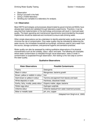 Drinking Water Quality Testing                                           Section 1 Introduction


•     Observation
•     Doing it yourself in the field
•     Using a mobile laboratory
•     Sending your samples to a laboratory for analysis.

1.5.1 Observation

Most HWTS technologies and processes disseminated by governmental and NGOs have
already been tested and validated through laboratory experiments. Therefore, it can be
assumed that implementation of the technology and process will result in improved water
quality. The basic operating and maintenance requirements recommended by the project
implementer should be observed and monitored to ensure safe drinking water.

Other simple observations can be undertaken to identify potential water quality issues and
minimize the risk of contamination. Poor water quality may be indicated by observing the
water source, the immediate household surroundings, containers used to carry water from
the source, storage containers, and personal hygiene and sanitation practices.

Water quality can also be assessed by making qualitative observations of its physical
characteristics such as the turbidity, colour, odour and taste. The following are examples
where water contamination is indicated through visual observation, taste or smell. If
contamination is suspected through observation, then testing is the next step to confirm
the water quality.
                                     Qualitative Observations


          Water Observations                           Possible Contaminants
    Foamy                                 Detergents
    Black in colour                       Manganese, bacteria growth
    Brown, yellow or reddish in colour    Iron
    Dark brown or yellow in colour        Tannins and pigment from leaves and back
    White deposits or scale               Hardness, dissolved metals
    Earthy, fishy, muddy, peaty odour     Organic matter, algae, bacteria
    Rotten egg odour                      Hydrogen sulphide
    Chlorine odour                        Chlorine residual from water treatment process
    Bitter or metallic taste              pH, zinc, copper
                                                              (Adapted from Singh et al., 2003)




                                                                                             7
 