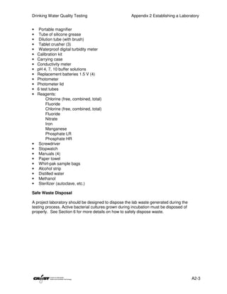 Drinking Water Quality Testing                        Appendix 2 Establishing a Laboratory


•    Portable magnifier
•    Tube of silicone grease
•    Dilution tube (with brush)
•    Tablet crusher (3)
•    Waterproof digital turbidity meter
•   Calibration kit
•   Carrying case
•   Conductivity meter
•   pH 4, 7, 10 buffer solutions
•   Replacement batteries 1.5 V (4)
•   Photometer
•   Photometer lid
•   6 test tubes
•   Reagents:
         Chlorine (free, combined, total)
         Fluoride
         Chlorine (free, combined, total)
         Fluoride
         Nitrate
         Iron
         Manganese
         Phosphate LR
         Phosphate HR
•    Screwdriver
•    Stopwatch
•    Manuals (4)
•    Paper towel
•    Whirl-pak sample bags
•    Alcohol strip
•    Distilled water
•    Methanol
•    Sterilizer (autoclave, etc.)

Safe Waste Disposal

A project laboratory should be designed to dispose the lab waste generated during the
testing process. Active bacterial cultures grown during incubation must be disposed of
properly. See Section 6 for more details on how to safely dispose waste.




                                                                                         A2-3
 