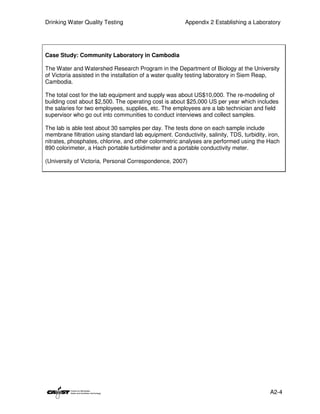 Drinking Water Quality Testing                          Appendix 2 Establishing a Laboratory




Case Study: Community Laboratory in Cambodia

The Water and Watershed Research Program in the Department of Biology at the University
of Victoria assisted in the installation of a water quality testing laboratory in Siem Reap,
Cambodia.

The total cost for the lab equipment and supply was about US$10,000. The re-modeling of
building cost about $2,500. The operating cost is about $25,000 US per year which includes
the salaries for two employees, supplies, etc. The employees are a lab technician and field
supervisor who go out into communities to conduct interviews and collect samples.

The lab is able test about 30 samples per day. The tests done on each sample include
membrane filtration using standard lab equipment. Conductivity, salinity, TDS, turbidity, iron,
nitrates, phosphates, chlorine, and other colormetric analyses are performed using the Hach
890 colorimeter, a Hach portable turbidimeter and a portable conductivity meter.

(University of Victoria, Personal Correspondence, 2007)




                                                                                           A2-4
 