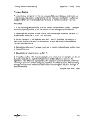 Drinking Water Quality Testing                                   Appendix 4 Quality Control


Precision Testing

Precision testing is important in the microbiological laboratory because test results can
reveal procedural problems and problems with the materials. Satisfactory results must
be obtained from precision tests before the results of monitoring tests are reported.

Procedure

1. At the beginning of each month, or at the earliest convenient time, collect 15 samples
that are likely to be positive by the first procedure, with a range of positive results.

2. Make duplicate analyses of each sample. The same analyst should do the tests, but
all technicians should be included, on a rota basis.

3. Record the results of the duplicate tests as D1 and D2. Calculate the logarithm of
each result. If either of a set of duplicate results is zero, add 1 to both values before
calculating the logarithms.

4. Calculate the difference R between each pair of transformed duplicates, and the mean
of these differences .

5. Calculate the precision criterion as 3.27 R.

6. Thereafter, analyse 10% of routine samples, or a minimum of two samples per day, in
duplicate. Calculate the logarithm of each result and the difference between the
logarithms. If the difference is greater than the calculated precision criterion, technician
variability is excessive and the analytical procedure should be reviewed. The laboratory
manager should decide whether or not to release monitoring test results in the light of
past performance.
                                                                (Adapted from WHO, 1996)




                                                                                            A4-2
 