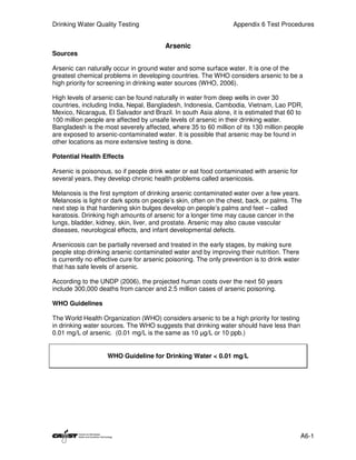 Drinking Water Quality Testing                                    Appendix 6 Test Procedures


                                         Arsenic
Sources

Arsenic can naturally occur in ground water and some surface water. It is one of the
greatest chemical problems in developing countries. The WHO considers arsenic to be a
high priority for screening in drinking water sources (WHO, 2006).

High levels of arsenic can be found naturally in water from deep wells in over 30
countries, including India, Nepal, Bangladesh, Indonesia, Cambodia, Vietnam, Lao PDR,
Mexico, Nicaragua, El Salvador and Brazil. In south Asia alone, it is estimated that 60 to
100 million people are affected by unsafe levels of arsenic in their drinking water.
Bangladesh is the most severely affected, where 35 to 60 million of its 130 million people
are exposed to arsenic-contaminated water. It is possible that arsenic may be found in
other locations as more extensive testing is done.

Potential Health Effects

Arsenic is poisonous, so if people drink water or eat food contaminated with arsenic for
several years, they develop chronic health problems called arsenicosis.

Melanosis is the first symptom of drinking arsenic contaminated water over a few years.
Melanosis is light or dark spots on people’s skin, often on the chest, back, or palms. The
next step is that hardening skin bulges develop on people’s palms and feet – called
keratosis. Drinking high amounts of arsenic for a longer time may cause cancer in the
lungs, bladder, kidney, skin, liver, and prostate. Arsenic may also cause vascular
diseases, neurological effects, and infant developmental defects.

Arsenicosis can be partially reversed and treated in the early stages, by making sure
people stop drinking arsenic contaminated water and by improving their nutrition. There
is currently no effective cure for arsenic poisoning. The only prevention is to drink water
that has safe levels of arsenic.

According to the UNDP (2006), the projected human costs over the next 50 years
include 300,000 deaths from cancer and 2.5 million cases of arsenic poisoning.

WHO Guidelines

The World Health Organization (WHO) considers arsenic to be a high priority for testing
in drinking water sources. The WHO suggests that drinking water should have less than
0.01 mg/L of arsenic. (0.01 mg/L is the same as 10 µg/L or 10 ppb.)


                    WHO Guideline for Drinking Water < 0.01 mg/L




                                                                                              A6-1
 