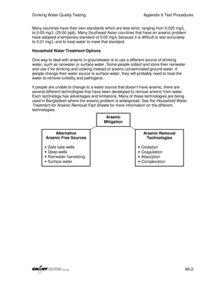 Drinking Water Quality Testing                                    Appendix 6 Test Procedures


Many countries have their own standards which are less strict, ranging from 0.025 mg/L
to 0.05 mg/L (25-50 ppb). Many Southeast Asian countries that have an arsenic problem
have adopted a temporary standard of 0.05 mg/L because it is difficult to test accurately
to 0.01 mg/L and to treat water to meet that standard.

Household Water Treatment Options

One way to deal with arsenic in groundwater is to use a different source of drinking
water, such as rainwater or surface water. Some people collect and store their rainwater
and use it for drinking and cooking instead of arsenic contaminated ground water. If
people change their water source to surface water, they will probably need to treat the
water to remove turbidity and pathogens.

If people are unable to change to a water source that doesn’t have arsenic, there are
several different technologies that have been developed to remove arsenic from water.
Each technology has advantages and limitations. Many of these technologies are being
used in Bangladesh where the arsenic problem is widespread. See the Household Water
Treatment for Arsenic Removal Fact Sheets for more information on the different
technologies.
                                          Arsenic
                                         Mitigation

            Alternative                                           Arsenic Removal
       Arsenic Free Sources                                        Technologies

       •   Safe tube wells                                   •   Oxidation
       •   Deep wells                                        •   Coagulation
       •   Rainwater harvesting                              •   Adsorption
       •   Surface water                                     •   Complexation




                                                                                        A6-2
 