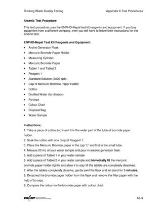 Drinking Water Quality Testing                                     Appendix 6 Test Procedures


Arsenic Test Procedure

This test procedure uses the ENPHO-Nepal test kit reagents and equipment. If you buy
equipment from a different company, then you will have to follow their instructions for the
arsenic test.

ENPHO-Nepal Test Kit Reagents and Equipment:
•   Arsine Generator Flask
•   Mercuric Bromide Paper Holder
•   Measuring Cylinder
•   Mercuric Bromide Paper
•   Tablet 1 and Tablet 2
•   Reagent 1
•   Standard Solution (5000 ppb)
•   Cap of Mercuric Bromide Paper Holder
•   Cotton
•   Distilled Water (for dilution)
•   Forceps
•   Colour Chart
•   Disposal Bag
•   Water Sample


Instructions:
1. Take a piece of cotton and insert it in the wider part of the tube of bromide paper
holder.
2. Soak the cotton with one drop of Reagent 1.
3. Place the Mercuric Bromide paper in the cap “c” and fit it in the small tube.
4. Measue 20 mL of your water sample and pour in arsenic generator flask.
5. Add a piece of Tablet 1 in your water sample
6. Add a piece of Tablet 2 in your water sample and immediatly fit the mercuric
bromide paper holder tightly and allow it to stay till the tablets are completely dissolved.
7. After the tablets completely dissolve, gently swirl the flask and let stand for 5 minutes.
8. Detached the bromide paper holder from the flask and remove the filter paper with the
help of forceps.
9. Compare the colour on the bromide paper with colour chart.



                                                                                               A6-3
 