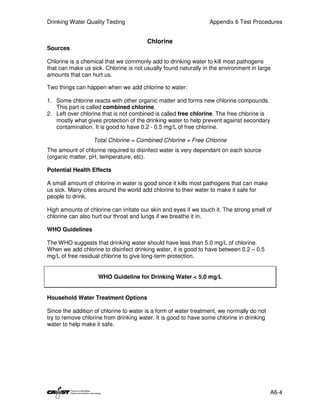 Drinking Water Quality Testing                                   Appendix 6 Test Procedures


                                        Chlorine
Sources

Chlorine is a chemical that we commonly add to drinking water to kill most pathogens
that can make us sick. Chlorine is not usually found naturally in the environment in large
amounts that can hurt us.

Two things can happen when we add chlorine to water:

1. Some chlorine reacts with other organic matter and forms new chlorine compounds.
   This part is called combined chlorine.
2. Left over chlorine that is not combined is called free chlorine. The free chlorine is
   mostly what gives protection of the drinking water to help prevent against secondary
   contamination. It is good to have 0.2 - 0.5 mg/L of free chlorine.

                  Total Chlorine = Combined Chlorine + Free Chlorine
The amount of chlorine required to disinfect water is very dependant on each source
(organic matter, pH, temperature, etc).

Potential Health Effects

A small amount of chlorine in water is good since it kills most pathogens that can make
us sick. Many cities around the world add chlorine to their water to make it safe for
people to drink.

High amounts of chlorine can irritate our skin and eyes if we touch it. The strong smell of
chlorine can also hurt our throat and lungs if we breathe it in.

WHO Guidelines

The WHO suggests that drinking water should have less than 5.0 mg/L of chlorine.
When we add chlorine to disinfect drinking water, it is good to have between 0.2 – 0.5
mg/L of free residual chlorine to give long-term protection.


                    WHO Guideline for Drinking Water < 5.0 mg/L


Household Water Treatment Options

Since the addition of chlorine to water is a form of water treatment, we normally do not
try to remove chlorine from drinking water. It is good to have some chlorine in drinking
water to help make it safe.




                                                                                           A6-4
 