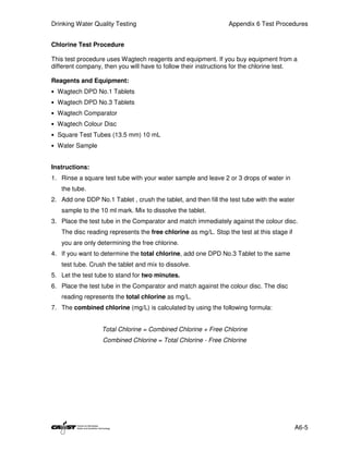 Drinking Water Quality Testing                                  Appendix 6 Test Procedures


Chlorine Test Procedure

This test procedure uses Wagtech reagents and equipment. If you buy equipment from a
different company, then you will have to follow their instructions for the chlorine test.

Reagents and Equipment:
• Wagtech DPD No.1 Tablets
• Wagtech DPD No.3 Tablets
• Wagtech Comparator
• Wagtech Colour Disc
• Square Test Tubes (13.5 mm) 10 mL
• Water Sample


Instructions:
1. Rinse a square test tube with your water sample and leave 2 or 3 drops of water in
   the tube.
2. Add one DDP No.1 Tablet , crush the tablet, and then fill the test tube with the water
   sample to the 10 ml mark. Mix to dissolve the tablet.
3. Place the test tube in the Comparator and match immediately against the colour disc.
   The disc reading represents the free chlorine as mg/L. Stop the test at this stage if
   you are only determining the free chlorine.
4. If you want to determine the total chlorine, add one DPD No.3 Tablet to the same
   test tube. Crush the tablet and mix to dissolve.
5. Let the test tube to stand for two minutes.
6. Place the test tube in the Comparator and match against the colour disc. The disc
   reading represents the total chlorine as mg/L.
7. The combined chlorine (mg/L) is calculated by using the following formula:


                  Total Chlorine = Combined Chlorine + Free Chlorine
                  Combined Chlorine = Total Chlorine - Free Chlorine




                                                                                            A6-5
 