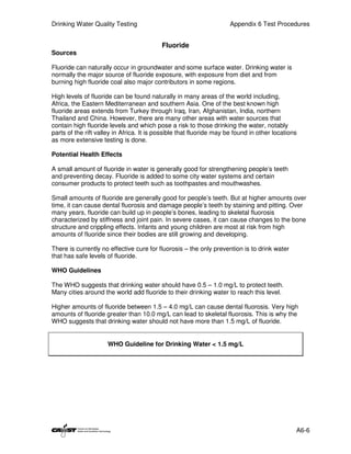 Drinking Water Quality Testing                                       Appendix 6 Test Procedures


                                           Fluoride
Sources

Fluoride can naturally occur in groundwater and some surface water. Drinking water is
normally the major source of fluoride exposure, with exposure from diet and from
burning high fluoride coal also major contributors in some regions.

High levels of fluoride can be found naturally in many areas of the world including,
Africa, the Eastern Mediterranean and southern Asia. One of the best known high
fluoride areas extends from Turkey through Iraq, Iran, Afghanistan, India, northern
Thailand and China. However, there are many other areas with water sources that
contain high fluoride levels and which pose a risk to those drinking the water, notably
parts of the rift valley in Africa. It is possible that fluoride may be found in other locations
as more extensive testing is done.

Potential Health Effects

A small amount of fluoride in water is generally good for strengthening people’s teeth
and preventing decay. Fluoride is added to some city water systems and certain
consumer products to protect teeth such as toothpastes and mouthwashes.

Small amounts of fluoride are generally good for people’s teeth. But at higher amounts over
time, it can cause dental fluorosis and damage people’s teeth by staining and pitting. Over
many years, fluoride can build up in people’s bones, leading to skeletal fluorosis
characterized by stiffness and joint pain. In severe cases, it can cause changes to the bone
structure and crippling effects. Infants and young children are most at risk from high
amounts of fluoride since their bodies are still growing and developing.

There is currently no effective cure for fluorosis – the only prevention is to drink water
that has safe levels of fluoride.

WHO Guidelines

The WHO suggests that drinking water should have 0.5 – 1.0 mg/L to protect teeth.
Many cities around the world add fluoride to their drinking water to reach this level.

Higher amounts of fluoride between 1.5 – 4.0 mg/L can cause dental fluorosis. Very high
amounts of fluoride greater than 10.0 mg/L can lead to skeletal fluorosis. This is why the
WHO suggests that drinking water should not have more than 1.5 mg/L of fluoride.


                     WHO Guideline for Drinking Water < 1.5 mg/L




                                                                                               A6-6
 