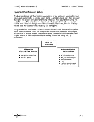Drinking Water Quality Testing                                     Appendix 6 Test Procedures


Household Water Treatment Options

The best way to deal with fluoride in groundwater is to find a different source of drinking
water, such as rainwater or surface water. Some people collect and store their rainwater
during the wet season and use it for drinking or to dilute their groundwater during the
rest of the year. This helps to lower the amount of fluoride in their water and make it
safer to drink. If people change their water source to surface water, they will probably
need to treat the water to remove turbidity and pathogens.

Many of the areas that have fluoride contamination are arid and alternative sources of
water are not available. There are emerging household water treatment technologies
that are able to remove fluoride from drinking water. More research is needed to find a
simple, affordable and locally available technology that can be easily used by
households.

                                          Fluoride
                                          Mitigation

             Alternative                                          Fluoride Removal
       Fluoride Free Sources                                        Technologies

       • Rainwater harvesting                                 •   Activated alumina
       • Surface water                                        •   Nalgonda technique
                                                              •   Bone charcoal
                                                              •   Clay
                                                              •   Contact precipitation




                                                                                          A6-7
 