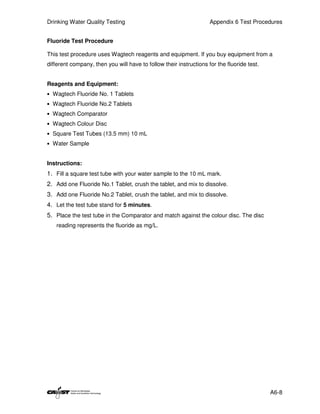 Drinking Water Quality Testing                                      Appendix 6 Test Procedures


Fluoride Test Procedure

This test procedure uses Wagtech reagents and equipment. If you buy equipment from a
different company, then you will have to follow their instructions for the fluoride test.


Reagents and Equipment:
• Wagtech Fluoride No. 1 Tablets
• Wagtech Fluoride No.2 Tablets
• Wagtech Comparator
• Wagtech Colour Disc
• Square Test Tubes (13.5 mm) 10 mL
• Water Sample


Instructions:
1. Fill a square test tube with your water sample to the 10 mL mark.
2. Add one Fluoride No.1 Tablet, crush the tablet, and mix to dissolve.
3. Add one Fluoride No.2 Tablet, crush the tablet, and mix to dissolve.
4. Let the test tube stand for 5 minutes.
5. Place the test tube in the Comparator and match against the colour disc. The disc
   reading represents the fluoride as mg/L.




                                                                                            A6-8
 