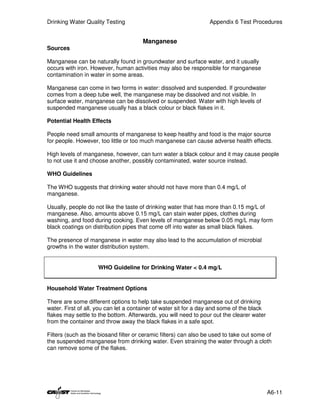Drinking Water Quality Testing                                    Appendix 6 Test Procedures


                                       Manganese
Sources

Manganese can be naturally found in groundwater and surface water, and it usually
occurs with iron. However, human activities may also be responsible for manganese
contamination in water in some areas.

Manganese can come in two forms in water: dissolved and suspended. If groundwater
comes from a deep tube well, the manganese may be dissolved and not visible. In
surface water, manganese can be dissolved or suspended. Water with high levels of
suspended manganese usually has a black colour or black flakes in it.

Potential Health Effects

People need small amounts of manganese to keep healthy and food is the major source
for people. However, too little or too much manganese can cause adverse health effects.

High levels of manganese, however, can turn water a black colour and it may cause people
to not use it and choose another, possibly contaminated, water source instead.

WHO Guidelines

The WHO suggests that drinking water should not have more than 0.4 mg/L of
manganese.

Usually, people do not like the taste of drinking water that has more than 0.15 mg/L of
manganese. Also, amounts above 0.15 mg/L can stain water pipes, clothes during
washing, and food during cooking. Even levels of manganese below 0.05 mg/L may form
black coatings on distribution pipes that come off into water as small black flakes.

The presence of manganese in water may also lead to the accumulation of microbial
growths in the water distribution system.


                    WHO Guideline for Drinking Water < 0.4 mg/L


Household Water Treatment Options

There are some different options to help take suspended manganese out of drinking
water. First of all, you can let a container of water sit for a day and some of the black
flakes may settle to the bottom. Afterwards, you will need to pour out the clearer water
from the container and throw away the black flakes in a safe spot.

Filters (such as the biosand filter or ceramic filters) can also be used to take out some of
the suspended manganese from drinking water. Even straining the water through a cloth
can remove some of the flakes.




                                                                                            A6-11
 