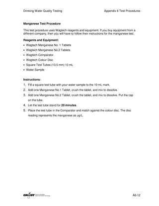 Drinking Water Quality Testing                                  Appendix 6 Test Procedures



Manganese Test Procedure

This test procedure uses Wagtech reagents and equipment. If you buy equipment from a
different company, then you will have to follow their instructions for the manganese test.

Reagents and Equipment:
• Wagtech Manganese No. 1 Tablets
• Wagtech Manganese No.2 Tablets
• Wagtech Comparator
• Wagtech Colour Disc
• Square Test Tubes (13.5 mm) 10 mL
• Water Sample


Instructions:
1. Fill a square test tube with your water sample to the 10 mL mark.
2. Add one Manganese No.1 Tablet, crush the tablet, and mix to dissolve.
3. Add one Manganese No.2 Tablet, crush the tablet, and mix to dissolve. Put the cap
   on the tube.
4. Let the test tube stand for 20 minutes.
5. Place the test tube in the Comparator and match against the colour disc. The disc
   reading represents the manganese as ug/L.




                                                                                       A6-12
 