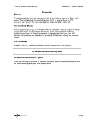 Drinking Water Quality Testing                                  Appendix 6 Test Procedures


                                      Phosphate
Sources

Phosphate or phosphorus is a natural mineral that is mined and used in fertilizers and
soaps. They help plants to grow including water plants in lakes and rivers. With
excessive plant growth, the waterways become clogged and fish will die off.

Potential Health Effects

Phosphates are not usually considered harmful to our health. However, high amounts of
phosphate in water usually indicate that there is some contamination from mining,
domestic wastewater, or excessive fertilizers being applied to farm land. This is an
indicator that protecting the water source is needed to maintain a healthy natural water
system.

WHO Guidelines

The WHO does not suggest a guideline value for phosphate in drinking water.


                        No WHO Guideline for Drinking Water


Household Water Treatment Options

There are currently no practical or common household water treatment technologies that
are able to remove phosphate from drinking water.




                                                                                         A6-13
 