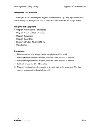 Drinking Water Quality Testing                                    Appendix 6 Test Procedures


Manganese Test Procedure

This test procedure uses Wagtech reagents and equipment. If you buy equipment from a
different company, then you will have to follow their instructions for the phosphate test.


Reagents and Equipment:
• Wagtech Phosphate No. 1 LR Tablets
• Wagtech Phosphate No.2 LR Tablets
• Wagtech Comparator
• Wagtech Colour Disc
• Square Test Tubes (13.5 mm) 10 mL
• Water Sample


Instructions:
1. Fill a square test tube with your water sample to the 10 mL mark.
2. Add one Phopshate No.1 LR Tablet, crush the tablet, and mix to dissolve.
3. Add one Phosphate No.2 LR Tablet, crush the tablet, and mix to dissolve.
4. Let the test tube stand for 10 minutes.
5. Place the test tube in the Comparator and match against the colour disc. The disc
   reading represents the phosphate as mg/L.




                                                                                             A6-14
 
