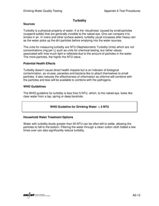 Drinking Water Quality Testing                                     Appendix 6 Test Procedures


                                         Turbidity
Sources

Turbidity is a physical property of water. It is the ‘cloudiness’ caused by small particles
(suspend solids) that are generally invisible to the naked eye. One can compare it to
smoke in air. In rivers and other surface waters, turbidity usual increases after heavy rain
as the water picks up the dirt particles before emptying into the water sources.

The units for measuring turbidity are NTU (Nephelometric Turbidity Units) which are not
concentrations (mg per L) such as units for chemical testing, but rather values
associated with how much light is reflected due to the amount of particles in the water.
The more particles, the higher the NTU value.

Potential Health Effects

Turbidity doesn’t cause direct health impacts but is an indicator of biological
contamination, as viruses, parasites and bacteria like to attach themselves to small
particles. It also reduces the effectiveness of chlorination as chlorine will combine with
the particles and less will be available to combine with the pathogens.

WHO Guidelines

The WHO guideline for turbidity is less than 5 NTU, which, to the naked eye, looks like
clear water from a tap, spring or deep borehole.


                      WHO Guideline for Drinking Water < 5 NTU


Household Water Treatment Options

Water with turbidity levels greater than 50 NTU can be often left to settle, allowing the
particles to fall to the bottom. Filtering the water through a clean cotton cloth folded a few
times over can also significantly reduce turbidity.




                                                                                             A6-15
 