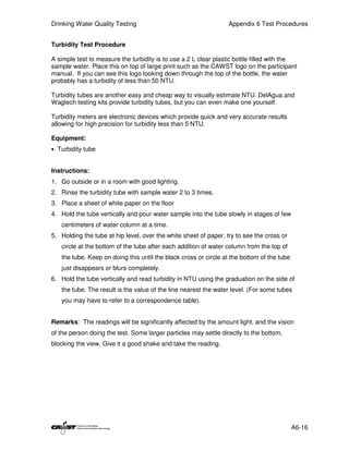 Drinking Water Quality Testing                                    Appendix 6 Test Procedures


Turbidity Test Procedure

A simple test to measure the turbidity is to use a 2 L clear plastic bottle filled with the
sample water. Place this on top of large print such as the CAWST logo on the participant
manual. If you can see this logo looking down through the top of the bottle, the water
probably has a turbidity of less than 50 NTU.

Turbidity tubes are another easy and cheap way to visually estimate NTU. DelAgua and
Wagtech testing kits provide turbidity tubes, but you can even make one yourself.

Turbidity meters are electronic devices which provide quick and very accurate results
allowing for high precision for turbidity less than 5 NTU.

Equipment:
• Turbidity tube


Instructions:
1. Go outside or in a room with good lighting.
2. Rinse the turbidity tube with sample water 2 to 3 times.
3. Place a sheet of white paper on the floor
4. Hold the tube vertically and pour water sample into the tube slowly in stages of few
   centimeters of water column at a time.
5. Holding the tube at hip level, over the white sheet of paper, try to see the cross or
   circle at the bottom of the tube after each addition of water column from the top of
   the tube. Keep on doing this until the black cross or circle at the bottom of the tube
   just disappears or blurs completely.
6. Hold the tube vertically and read turbidity in NTU using the graduation on the side of
   the tube. The result is the value of the line nearest the water level. (For some tubes
   you may have to refer to a correspondence table).


Remarks: The readings will be significantly affected by the amount light, and the vision
of the person doing the test. Some larger particles may settle directly to the bottom,
blocking the view. Give it a good shake and take the reading.




                                                                                            A6-16
 