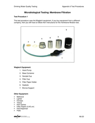 Drinking Water Quality Testing                                   Appendix 6 Test Procedures


              Microbiological Testing: Membrane Filtration
Test Procedure 1

This test procedure uses the Wagtech equipment. If you buy equipment from a different
company, then you will have to follow their instructions for the membrane filtration test.




Wagtech Equipment:
       1. Hand Pump
       2. Base Container
       3. Sample Cup
       4. Filter Cup
       5. Filter Paper Holder
       6. Gaskets
       7. Bronze Support


Other Equipment:
•   Methanol
•   Lighter
•   Forceps
•   Tissue
•   Petri Dishes
•   Filter Papers (0.45 um)
•   Pad Dispenser
•   Pads


                                                                                         A6-20
 