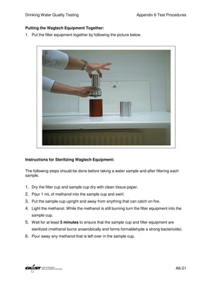 Drinking Water Quality Testing                                    Appendix 6 Test Procedures


Putting the Wagtech Equipment Together:
1. Put the filter equipment together by following the picture below.




Instructions for Sterilizing Wagtech Equipment:

The following steps should be done before taking a water sample and after filtering each
sample.

1. Dry the filter cup and sample cup dry with clean tissue paper.
2. Pour 1 mL of methanol into the sample cup and swirl.
3. Put the sample cup upright and away from anything that can catch on fire.
4. Light the methanol. While the methanol is still burning turn the filter equipment into the
   sample cup.
5. Wait for at least 5 minutes to ensure that the sample cup and filter equipment are
   sterilized (methanol burns anaerobically and forms formaldehyde a strong bactericide).
6. Pour away any methanol that is left over in the sample cup.




                                                                                         A6-21
 