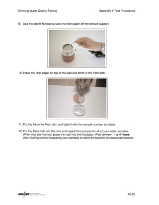 Drinking Water Quality Testing                                     Appendix 6 Test Procedures



9. Use the sterile forceps to take the filter paper off the bronze support.




10. Place the filter paper on top of the pad and broth in the Petri dish.




11. Put the lid on the Petri dish and label it with the sample number and date.

12. Put the Petri dish into the rack and repeat this process for all of your water samples.
   When you are finished, place the rack into the incubator. Wait between 1 to 4 hours
   after filtering before incubating your samples to allow the bacteria to resuscitate/recover.




                                                                                         A6-23
 