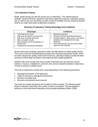 Drinking Water Quality Testing                                        Section 1 Introduction


1.5.4 Laboratory Testing

Water quality testing can also be carried out in a laboratory. This method requires
facilities, trained technician, equipment and other supporting materials. Laboratory testing
can be useful if you are only taking a small number of samples and your project is located
close to an urban area where a laboratory is present.

             Summary of Laboratory Testing Advantages and Limitations

                 Advantages                                     Limitations
•   Controlled environment                     •   Relatively expensive
•   High level of precision and accuracy       •   Requires trained and skilled technicians
•   High level of quality assurance            •   Usually located in urban areas, may require
•   More consistent results                        samples to be transported over long
•   More samples can be processed in a             distances
    shorter time                               •   Some laboratories may have very limited
•   Accepted by international standards            options of test methods


Governments and university researchers often use laboratories for water quality testing.
This is due to the fact that laboratories provide more accurate and precise results, which
are often required for quality control and monitoring. Laboratory testing is preferred when
carrying out technology verification and preparing water quality guidelines.

UNICEF also recommends that some complex chemicals such as antimony, barium,
cadmium, mercury, molybdenum, selenium and uranium should be tested at a laboratory
in order to achieve a reliable result.

The cost of a laboratory sample tests varies depending on the following parameters:

•   Geographical location of the laboratory
•   Types of chemical or biological contaminants
•   Quantity of sample tests
•   Accuracy and precision level required

The costs are usually reduced as the numbers of tests increase. The following graph
shows a reduction costs when the number of tests is increased. This was based on
setting up a semi-permanent laboratory using reusable glassware (Baker, 2006).




                                                                                            10
 