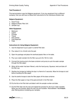 Drinking Water Quality Testing                                    Appendix 6 Test Procedures


Test Procedure 2

This test procedure uses the Nalgene equipment. If you buy equipment from a different
company, then you will have to follow their instructions for the membrane filtration test.

Nalgene Equipment:
1. Hand Pump
2. Nalgene Plastic Filter Unit
3. Sample Cup

Other Equipment:
•   Methanol
•   Lighter
•   Forceps
•   Tissue
•   Petri Dishes
•   Pad Dispenser
•   Pads

Instructions for Using Nalgene Equipment:
1. Use the dispenser to put a pad in a sterile Petri dish.

2. Pour about 2 mL of broth onto the pad.

3. Open the package and place the sterilized plastic filter on the table.

4. Pour your water sample into the filter cup up to the 100 mL mark.

5. Connect the hand pump to the base container and pump to suck the water sample
    through the filter paper.

6. When all the water has been filtered, undo the hand pump. Squeeze, twist and take off
    the filter cup.

7. Sterilise the forceps by holding the tips in a flame for 5 seconds. Allow the forceps to cool
    before handling the filter paper.

8. Use the sterile forceps to take the filter paper off the base container.

9. Place the filter paper on top of the pad and broth in the Petri dish.

10. Put the lid on the Petri dish and label it with the sample number and date.

11. Put the Petri dish into the rack and repeat this process for all of your water samples.
    When you are finished, place the rack into the incubator. Wait between 1 to 4 hours
    after filtering before incubating your samples.




                                                                                         A6-24
 