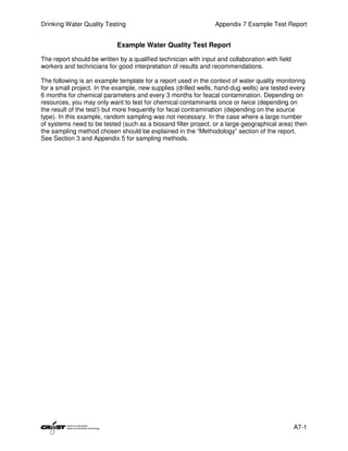 Drinking Water Quality Testing                                   Appendix 7 Example Test Report


                            Example Water Quality Test Report

The report should be written by a qualified technician with input and collaboration with field
workers and technicians for good interpretation of results and recommendations.

The following is an example template for a report used in the context of water quality monitoring
for a small project. In the example, new supplies (drilled wells, hand-dug wells) are tested every
6 months for chemical parameters and every 3 months for feacal contamination. Depending on
resources, you may only want to test for chemical contaminants once or twice (depending on
the result of the test!) but more frequently for fecal contramination (depending on the source
type). In this example, random sampling was not necessary. In the case where a large number
of systems need to be tested (such as a biosand filter project, or a large geographical area) then
the sampling method chosen should be explained in the “Methodology” section of the report.
See Section 3 and Appendix 5 for sampling methods.




                                                                                                 A7-1
 