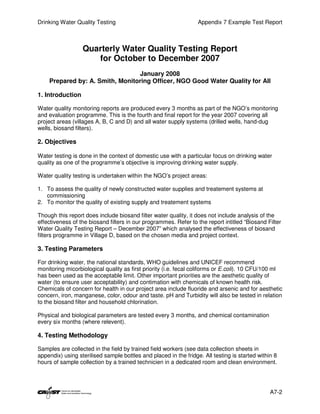Drinking Water Quality Testing                                    Appendix 7 Example Test Report



                  Quarterly Water Quality Testing Report
                     for October to December 2007
                                 January 2008
    Prepared by: A. Smith, Monitoring Officer, NGO Good Water Quality for All

1. Introduction

Water quality monitoring reports are produced every 3 months as part of the NGO’s monitoring
and evaluation programme. This is the fourth and final report for the year 2007 covering all
project areas (villages A, B, C and D) and all water supply systems (drilled wells, hand-dug
wells, biosand filters).

2. Objectives

Water testing is done in the context of domestic use with a particular focus on drinking water
quality as one of the programme’s objective is improving drinking water supply.

Water quality testing is undertaken within the NGO’s project areas:

1. To assess the quality of newly constructed water supplies and treatement systems at
   commissioning
2. To monitor the quality of existing supply and treatement systems

Though this report does include biosand filter water quality, it does not include analysis of the
effectiveness of the biosand filters in our programmes. Refer to the report intitled “Biosand Filter
Water Quality Testing Report – December 2007” which analysed the effectiveness of biosand
filters programme in Village D, based on the chosen media and project context.

3. Testing Parameters

For drinking water, the national standards, WHO guidelines and UNICEF recommend
monitoring micorbiological quality as first priority (i.e. fecal coliforms or E.coli). 10 CFU/100 ml
has been used as the acceptable limit. Other important priorities are the aesthetic quality of
water (to ensure user acceptability) and contimation with chemicals of known health risk.
Chemicals of concern for health in our project area include fluoride and arsenic and for aesthetic
concern, iron, manganese, color, odour and taste. pH and Turbidity will also be tested in relation
to the biosand filter and household chlorination.

Physical and biological parameters are tested every 3 months, and chemical contamination
every six months (where relevent).

4. Testing Methodology

Samples are collected in the field by trained field workers (see data collection sheets in
appendix) using sterilised sample bottles and placed in the fridge. All testing is started within 8
hours of sample collection by a trained technicien in a dedicated room and clean environment.




                                                                                                A7-2
 