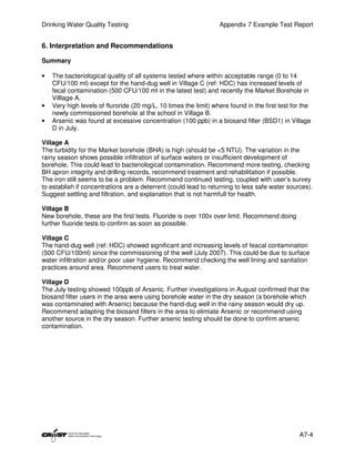 Drinking Water Quality Testing                                    Appendix 7 Example Test Report


6. Interpretation and Recommendations

Summary

•   The bacteriological quality of all systems tested where within acceptable range (0 to 14
    CFU/100 ml) except for the hand-dug well in Village C (ref: HDC) has increased levels of
    fecal contamination (500 CFU/100 ml in the latest test) and recently the Market Borehole in
    Villlage A.
•   Very high levels of fluroride (20 mg/L, 10 times the limit) where found in the first test for the
    newly commissioned borehole at the school in Village B.
•   Arsenic was found at excessive concentration (100 ppb) in a biosand filter (BSD1) in Village
    D in July.

Village A
The turbidity for the Market borehole (BHA) is high (should be <5 NTU). The variation in the
rainy season shows possible infiltration of surface waters or insufficient development of
borehole. This could lead to bacteriological contamination. Recommend more testing, checking
BH apron integrity and drilling records, recommend treatment and rehabilitation if possible.
The iron still seems to be a problem. Recommend continued testing, coupled with user’s survey
to establish if concentrations are a deterrent (could lead to returning to less safe water sources).
Suggest settling and filtration, and explanation that is not harmfull for health.

Village B
New borehole, these are the first tests. Fluoride is over 100x over limit. Recommend doing
further fluoride tests to confirm as soon as possible.

Village C
The hand-dug well (ref: HDC) showed significant and increasing levels of feacal contamination
(500 CFU/100ml) since the commissioning of the well (July 2007). This could be due to surface
water infiltration and/or poor user hygiene. Recommend checking the well lining and sanitation
practices around area. Recommend users to treat water.

Village D
The July testing showed 100ppb of Arsenic. Further investigations in August confirmed that the
biosand filter users in the area were using borehole water in the dry season (a borehole which
was contaminated with Arsenic) because the hand-dug well in the rainy season would dry up.
Recommend adapting the biosand filters in the area to elimiate Arsenic or recommend using
another source in the dry season. Further arsenic testing should be done to confirm arsenic
contamination.




                                                                                                A7-4
 