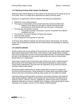 Drinking Water Quality Testing                                         Section 1 Introduction


1.5.5 Selecting Drinking Water Quality Test Methods

Selecting a test method depends on the purpose of the test and how the results are going
to be used. There is no single test to determine the safety of drinking water.

Deciding on an appropriate method is based on the following considerations:

•   Objectives of your testing program.
•   The range of concentrations of the contaminants that need to be determined
           o Detection limits depend on the type of method; both low and high
               concentrations can be tested with more accuracy in a laboratory.
•   The accuracy and precision required
           o The greater accuracy and precision required, the greater the analytical
               complexity and cost
•   The maximum time period between sampling and analysis
•   Technical skills required
•   Cost of equipment and materials for each test

In the case where different methods can achieve the above requirements, the ultimate
choice may be dictated by familiarity with the method and/or the availability of necessary
equipment.

1.6 Lessons Learned

Smaller projects that are just getting off the ground do not usually do water quality testing.
Many project implementers have shown initial interest in water quality testing; however
they end up finding that it can be an onerous and expensive task. The cost (about US$2-4
per test) is not affordable for many project implementers who want to conduct water
quality testing on a regular basis.

Some larger projects have found portable water testing to be useful in determining the
effectiveness of the technology and for monitoring and evaluating its implementation.
These project implementers may have their own laboratory set up and have received
training on water quality testing.

Sometimes project implementers do random testing that is not part of a regular and
structured monitoring program. Doing occasional or random tests may provide a false
sense of security or inconclusive results as water quality can vary widely and rapidly.

Laboratory testing is preferred when carrying out technology verification and preparing
water quality guidelines. UNICEF recommends that some complex chemicals such as
antimony, barium, cadmium, mercury, molybdenum, selenium and uranium should be
tested by a laboratory to achieve a reliable result. However, testing specifically for these
chemicals is not usually a concern for the majority of HWTS projects.




                                                                                           12
 