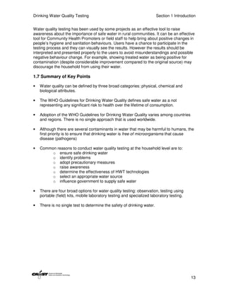 Drinking Water Quality Testing                                           Section 1 Introduction


Water quality testing has been used by some projects as an effective tool to raise
awareness about the importance of safe water in rural communities. It can be an effective
tool for Community Health Promoters or field staff to help bring about positive changes in
people’s hygiene and sanitation behaviours. Users have a chance to participate in the
testing process and they can visually see the results. However the results should be
interpreted and presented properly to the users to avoid misunderstandings and possible
negative behaviour change. For example, showing treated water as being positive for
contamination (despite considerable improvement compared to the original source) may
discourage the household from using their water.

1.7 Summary of Key Points

•   Water quality can be defined by three broad categories: physical, chemical and
    biological attributes.

•   The WHO Guidelines for Drinking Water Quality defines safe water as a not
    representing any significant risk to health over the lifetime of consumption.

•   Adoption of the WHO Guidelines for Drinking Water Quality varies among countries
    and regions. There is no single approach that is used worldwide.

•   Although there are several contaminants in water that may be harmful to humans, the
    first priority is to ensure that drinking water is free of microorganisms that cause
    disease (pathogens)

•   Common reasons to conduct water quality testing at the household level are to:
         o ensure safe drinking water
         o identify problems
         o adopt precautionary measures
         o raise awareness
         o determine the effectiveness of HWT technologies
         o select an appropriate water source
         o influence government to supply safe water

•   There are four broad options for water quality testing: observation, testing using
    portable (field) kits, mobile laboratory testing and specialized laboratory testing.

•   There is no single test to determine the safety of drinking water.




                                                                                            13
 