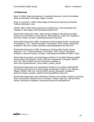 Drinking Water Quality Testing                                     Section 1 Introduction


1.8 References

Baker D. (2006). Water Lab Equipment, Unpublished document. Centre for Affordable
Water and Sanitation Technology, Calgary, Canada.

Singh, G. and Singh J. (2003). Water Supply and Sanitation Engineering, Standards
Publisher Distributors, India.

UNICEF (2003). Water Quality Assessment and Monitoring, Technical Bulletin No.6.
Available at: www.supply.unicef.dk/catalogue/bulletin6.htm

World Health Organization (2001). Water Quality: Guidelines, Standards and Health.
Edited by Lorna Fewtrell and Jamie Bartram. IWA Publishing, London, UK. Available at:
www.who.int/water_sanitation_health/dwq/whoiwa/en/index.html

World Health Organization (2006). Guidelines for Drinking-Water Quality: Incorporating
First Addendum. Vol. 1, Recommendations, Third Edition. WHO, Geneva, Switzerland.
Available at: www.who.int/water_sanitation_health/dwq/gdwq3rev/en/index.html

World Health Organization (2008). Guidelines for Drinking-Water Quality: Second
Addendum. Vol. 1, Recommendations, Third Edition. WHO, Geneva, Switzerland.
Available at: www.who.int/water_sanitation_health/dwq/secondaddendum20081119.pdf

World Health Organization and United Nations Children’s Fund (2004) Meeting the MDG
Drinking Water and Sanitation Target: A Mid-Term Assessment of Progress. UNICEF,
New York, USA and WHO, Geneva, Switzerland. Available at
www.unicef.org/wes/files/who_unicef_watsan_midterm_rev.pdf

World Health Organization and United Nations Children’s Fund (2005). WHO/UNICEF
Joint Monitoring Programme for Water Supply and Sanitation. Water for Life: Making it
Happen. UNICEF, New York, USA and WHO, Geneva, Switzerland. Available at:
www.who.int/water_sanitation_health/monitoring/jmp2005/en/index.html

World Health Organization and United Nations Children’s Fund (2008). Progress on Drinking
Water and Sanitation: Special Focus on Sanitation. UNICEF, New York, USA and WHO,
Geneva, Switzerland. Available at: www.wssinfo.org/en/40_MDG2008.html




                                                                                         14
 