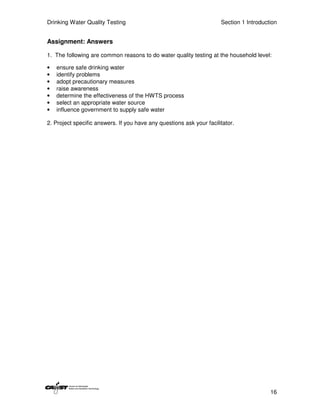 Drinking Water Quality Testing                                        Section 1 Introduction


Assignment: Answers

1. The following are common reasons to do water quality testing at the household level:

•   ensure safe drinking water
•   identify problems
•   adopt precautionary measures
•   raise awareness
•   determine the effectiveness of the HWTS process
•   select an appropriate water source
•   influence government to supply safe water

2. Project specific answers. If you have any questions ask your facilitator.




                                                                                         16
 