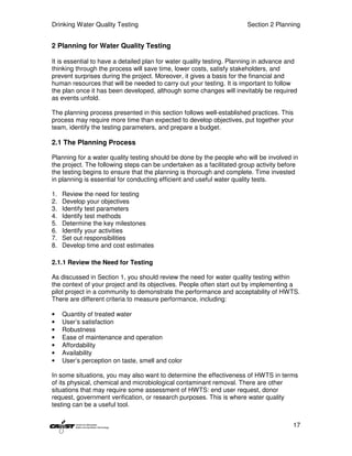Drinking Water Quality Testing                                         Section 2 Planning


2 Planning for Water Quality Testing

It is essential to have a detailed plan for water quality testing. Planning in advance and
thinking through the process will save time, lower costs, satisfy stakeholders, and
prevent surprises during the project. Moreover, it gives a basis for the financial and
human resources that will be needed to carry out your testing. It is important to follow
the plan once it has been developed, although some changes will inevitably be required
as events unfold.

The planning process presented in this section follows well-established practices. This
process may require more time than expected to develop objectives, put together your
team, identify the testing parameters, and prepare a budget.

2.1 The Planning Process

Planning for a water quality testing should be done by the people who will be involved in
the project. The following steps can be undertaken as a facilitated group activity before
the testing begins to ensure that the planning is thorough and complete. Time invested
in planning is essential for conducting efficient and useful water quality tests.

1.   Review the need for testing
2.   Develop your objectives
3.   Identify test parameters
4.   Identify test methods
5.   Determine the key milestones
6.   Identify your activities
7.   Set out responsibilities
8.   Develop time and cost estimates

2.1.1 Review the Need for Testing

As discussed in Section 1, you should review the need for water quality testing within
the context of your project and its objectives. People often start out by implementing a
pilot project in a community to demonstrate the performance and acceptability of HWTS.
There are different criteria to measure performance, including:

•    Quantity of treated water
•    User’s satisfaction
•    Robustness
•    Ease of maintenance and operation
•    Affordability
•    Availability
•    User’s perception on taste, smell and color

In some situations, you may also want to determine the effectiveness of HWTS in terms
of its physical, chemical and microbiological contaminant removal. There are other
situations that may require some assessment of HWTS: end user request, donor
request, government verification, or research purposes. This is where water quality
testing can be a useful tool.


                                                                                        17
 