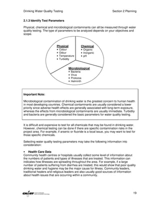Drinking Water Quality Testing                                           Section 2 Planning


2.1.3 Identify Test Parameters

Physical, chemical and microbiological contaminants can all be measured through water
quality testing. The type of parameters to be analyzed depends on your objectives and
scope.



                           Physical              Chemical
                           •   Colour            • Organic
                           •   Odour             • Inorganic
                           •   Temperature       • pH
                           •   Turbidity


                                      Microbiological
                                      •   Bacteria
                                      •   Virus
                                      •   Protozoa
                                      •   Helminth




Important Note:

Microbiological contamination of drinking water is the greatest concern to human health
in most developing countries. Chemical contaminants are usually considered a lower
priority since adverse health effects are generally associated with long-term exposure,
whereas the effects from microbiological contaminants are usually immediate. Turbidity
and bacteria are generally considered the basic parameters for water quality testing.


It is difficult and expensive to test for all chemicals that may be found in drinking water.
However, chemical testing can be done if there are specific contamination risks in the
project area. For example, if arsenic or fluoride is a local issue, you may want to test for
those specific chemicals.

Selecting water quality testing parameters may take the following information into
consideration:

• Health Care Data
Community health centres or hospitals usually collect some level of information about
the numbers of patients and types of illnesses that are treated. This information can
indicates how illnesses are spreading throughout the area. For example, if a large
number of patients suffering from diarrhea are treated, this would show that poor quality
drinking water and hygiene may be the major cause for illness. Community leaders,
traditional healers and religious leaders are also usually good sources of information
about health issues that are occurring within a community.




                                                                                          19
 