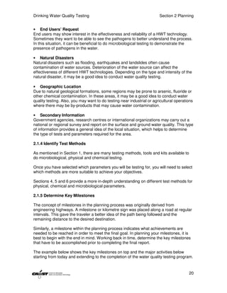 Drinking Water Quality Testing                                          Section 2 Planning


• End Users’ Request
End users may show interest in the effectiveness and reliability of a HWT technology.
Sometimes they want to be able to see the pathogens to better understand the process.
In this situation, it can be beneficial to do microbiological testing to demonstrate the
presence of pathogens in the water.

• Natural Disasters
Natural disasters such as flooding, earthquakes and landslides often cause
contamination of water sources. Deterioration of the water source can affect the
effectiveness of different HWT technologies. Depending on the type and intensity of the
natural disaster, it may be a good idea to conduct water quality testing.

• Geographic Location
Due to natural geological formations, some regions may be prone to arsenic, fluoride or
other chemical contamination. In these areas, it may be a good idea to conduct water
quality testing. Also, you may want to do testing near industrial or agricultural operations
where there may be by-products that may cause water contamination.

• Secondary Information
Government agencies, research centres or international organizations may carry out a
national or regional survey and report on the surface and ground water quality. This type
of information provides a general idea of the local situation, which helps to determine
the type of tests and parameters required for the area.

2.1.4 Identify Test Methods

As mentioned in Section 1, there are many testing methods, tools and kits available to
do microbiological, physical and chemical testing.

Once you have selected which parameters you will be testing for, you will need to select
which methods are more suitable to achieve your objectives.

Sections 4, 5 and 6 provide a more in-depth understanding on different test methods for
physical, chemical and microbiological parameters.

2.1.5 Determine Key Milestones

The concept of milestones in the planning process was originally derived from
engineering highways. A milestone or kilometre sign was placed along a road at regular
intervals. This gave the traveler a better idea of the path being followed and the
remaining distance to the desired destination.

Similarly, a milestone within the planning process indicates what achievements are
needed to be reached in order to meet the final goal. In planning your milestones, it is
best to begin with the end in mind. Working back in time, determine the key milestones
that have to be accomplished prior to completing the final report.

The example below shows the key milestones on top and the major activities below
starting from today and extending to the completion of the water quality testing program.


                                                                                         20
 