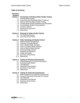 Drinking Water Quality Testing                                 Table of Contents


Table of Contents

Acronyms
 Glossary
 Section 1   Introduction of Drinking Water Quality Testing
       1.1   Drinking Water Quality
       1.2   Community and Household Water Treatment
       1.3   Need for Drinking Water Quality Testing
       1.4   Drinking Water Quality Guidelines and Standards
       1.5   Drinking Water Quality Testing Options
       1.6   Lessons Learned
       1.7   Summary of Key Points
       1.8   References

 Section 2 Planning for Water Quality Testing
       2.1 The Planning Process
       2.2 Summary of Key Points

 Section 3   Water Sampling and Quality Control
       3.1   Determining the Sample Size
       3.2   Choosing a Sample Method
       3.3   How to Collect Water Samples
       3.4   How to Transport Water Samples
       3.5   How to Dilute a Water Sample
       3.6   Ensuring Quality Control
       3.7   Checklist for Field Work
       3.8   Health and Safety
       3.9   Summary of Key Points
      3.10   References

 Section 4   Testing for Physical Contaminants
       4.1   WHO Guidelines for Physical Parameters
       4.2   Potential Health Effects
       4.3   Test Methods
       4.4   Interpreting Test Results
       4.5   Summary of Key Points
       4.6   References

 Section 5   Testing for Chemical Contaminants
       5.1   WHO Guidelines for Chemical Contaminants
       5.2   Common Chemicals Parameters for Testing
       5.3   Test Methods
       5.4   Interpreting Test Results
       5.5   Summary of Key Points
       5.6   References




                                                                                   i
 