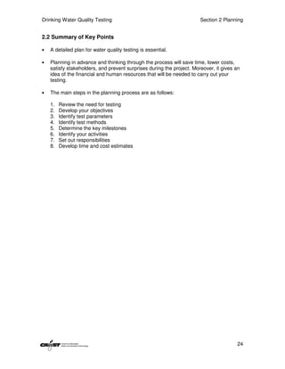 Drinking Water Quality Testing                                         Section 2 Planning


2.2 Summary of Key Points

•   A detailed plan for water quality testing is essential.

•   Planning in advance and thinking through the process will save time, lower costs,
    satisfy stakeholders, and prevent surprises during the project. Moreover, it gives an
    idea of the financial and human resources that will be needed to carry out your
    testing.

•   The main steps in the planning process are as follows:

    1.   Review the need for testing
    2.   Develop your objectives
    3.   Identify test parameters
    4.   Identify test methods
    5.   Determine the key milestones
    6.   Identify your activities
    7.   Set out responsibilities
    8.   Develop time and cost estimates




                                                                                       24
 