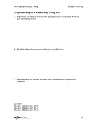 Drinking Water Quality Testing                                        Section 2 Planning


Assignment: Prepare a Water Quality Testing Plan

1. Explain why you need to conduct water quality testing for your project. What are
   your specific objectives?




2. Identify the key milestones required to meet your objectives.




3. Identify the specific activities that need to be undertaken to accomplish each
   milestone.




Answers:
Question 1 (See Section 2.1.2)
Question 2 (See Section 2.1.5)
Question 3 (See Section 2.1.6)



                                                                                      25
 