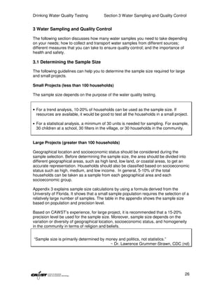 Drinking Water Quality Testing           Section 3 Water Sampling and Quality Control


3 Water Sampling and Quality Control

The following section discusses how many water samples you need to take depending
on your needs; how to collect and transport water samples from different sources;
different measures that you can take to ensure quality control; and the importance of
health and safety.

3.1 Determining the Sample Size

The following guidelines can help you to determine the sample size required for large
and small projects.

Small Projects (less than 100 households)

The sample size depends on the purpose of the water quality testing.


• For a trend analysis, 10-20% of households can be used as the sample size. If
  resources are available, it would be good to test all the households in a small project.

• For a statistical analysis, a minimum of 30 units is needed for sampling. For example,
 30 children at a school, 30 filters in the village, or 30 households in the community.


Large Projects (greater than 100 households)

Geographical location and socioeconomic status should be considered during the
sample selection. Before determining the sample size, the area should be divided into
different geographical areas, such as high land, low land, or coastal areas, to get an
accurate representation. Households should also be classified based on socioeconomic
status such as high, medium, and low income. In general, 5-10% of the total
households can be taken as a sample from each geographical area and each
socioeconomic group.

Appendix 3 explains sample size calculations by using a formula derived from the
University of Florida. It shows that a small sample population requires the selection of a
relatively large number of samples. The table in the appendix shows the sample size
based on population and precision level.

Based on CAWST’s experience, for large project, it is recommended that a 15-20%
precision level be used for the sample size. Moreover, sample size depends on the
variation or diversity of geographical location, socioeconomic status, and homogeneity
in the community in terms of religion and beliefs.


“Sample size is primarily determined by money and politics, not statistics.”
                                          ~ Dr. Lawrence Grummer-Strawn, CDC (nd)




                                                                                          26
 