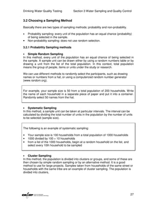 Drinking Water Quality Testing          Section 3 Water Sampling and Quality Control


3.2 Choosing a Sampling Method

Basically there are two types of sampling methods: probability and non-probability.

•   Probability sampling: every unit of the population has an equal chance (probability)
    of being selected in the sample.
•   Non-probability sampling: does not use random selection.

3.2.1 Probability Sampling methods

•   Simple Random Sampling
In this method, every unit of the population has an equal chance of being selected in
the sample. A sample unit can be drawn either by using a random numbers table or by
drawing a unit from the list of the total population. In this context, total population
means the group of people, items or units under the study or research.

We can use different methods to randomly select the participants, such as drawing
names or numbers from a hat, or using a computerized random number generator
(www.random.org).


For example, your sample size is 50 from a total population of 200 households. Write
the name of each household in a separate piece of paper and put it into a container.
Randomly select 50 names from the hat.


•   Systematic Sampling
In this method, a sample unit can be taken at particular intervals. The interval can be
calculated by dividing the total number of units in the population by the number of units
to be selected (sample size).


The following is an example of systematic sampling:

•   Your sample size is 100 households from a total population of 1000 households
•   1000 divided by 100 = 10 households
•   from a list of the 1000 households, begin at a random household on the list, and
    select every 10th household to be sampled


•   Cluster Sampling
In this method, the population is divided into clusters or groups, and some of these are
then chosen by simple random sampling or by an alternative method. It is a good
method to use for large projects. Samples taken from households of the same street or
households with the same tribe are an example of cluster sampling. The population is
divided into clusters,




                                                                                       27
 