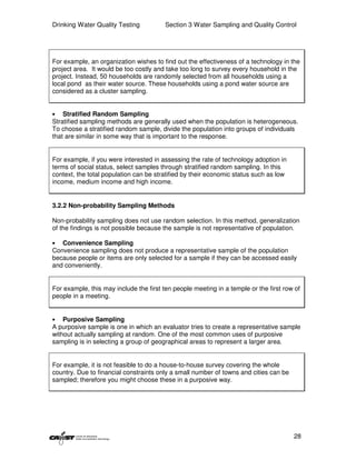 Drinking Water Quality Testing           Section 3 Water Sampling and Quality Control




For example, an organization wishes to find out the effectiveness of a technology in the
project area. It would be too costly and take too long to survey every household in the
project. Instead, 50 households are randomly selected from all households using a
local pond as their water source. These households using a pond water source are
considered as a cluster sampling.


•   Stratified Random Sampling
Stratified sampling methods are generally used when the population is heterogeneous.
To choose a stratified random sample, divide the population into groups of individuals
that are similar in some way that is important to the response.


For example, if you were interested in assessing the rate of technology adoption in
terms of social status, select samples through stratified random sampling. In this
context, the total population can be stratified by their economic status such as low
income, medium income and high income.


3.2.2 Non-probability Sampling Methods

Non-probability sampling does not use random selection. In this method, generalization
of the findings is not possible because the sample is not representative of population.

•  Convenience Sampling
Convenience sampling does not produce a representative sample of the population
because people or items are only selected for a sample if they can be accessed easily
and conveniently.


For example, this may include the first ten people meeting in a temple or the first row of
people in a meeting.


•   Purposive Sampling
A purposive sample is one in which an evaluator tries to create a representative sample
without actually sampling at random. One of the most common uses of purposive
sampling is in selecting a group of geographical areas to represent a larger area.


For example, it is not feasible to do a house-to-house survey covering the whole
country. Due to financial constraints only a small number of towns and cities can be
sampled; therefore you might choose these in a purposive way.




                                                                                       28
 