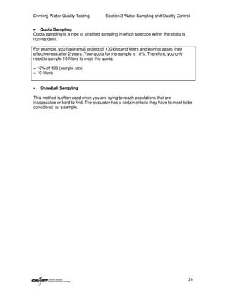 Drinking Water Quality Testing           Section 3 Water Sampling and Quality Control


•  Quota Sampling
Quota sampling is a type of stratified sampling in which selection within the strata is
non-random.

For example, you have small project of 100 biosand filters and want to asses their
effectiveness after 2 years. Your quota for the sample is 10%. Therefore, you only
need to sample 10 filters to meet this quota.

= 10% of 100 (sample size)
= 10 filters


•   Snowball Sampling

This method is often used when you are trying to reach populations that are
inaccessible or hard to find. The evaluator has a certain criteria they have to meet to be
considered as a sample.




                                                                                          29
 