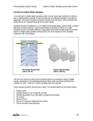 Drinking Water Quality Testing           Section 3 Water Sampling and Quality Control


3.3 How to Collect Water Samples

 It is important to collect water samples under normal, every day conditions in order to
gain a representative sample. Proper procedures for collecting samples must also be
observed. Techniciens should be properly trained since the way in which samples are
collected has an important bearing on the tests results

Samples should be collected in a non-reactive borosilicate glass, plastic bottle or plastic
bag that has been cleaned, rinsed and sterilized. A sample container is usually
provided as part of portable field kits. Disposable Whirl-pak® sample bags are another
option to collect water samples although they are more expensive than reusable
containers ($0.10-0.20/bag).




            Whirl-pak® Sample Bag                      Plastic Sample Bottles
            (120 to 720 ml)                            (200 to 1500 ml)




100 ml is the minimum volume that should be taken as a sample to obtain reliable
results, especially for microbiological testing. More water should be collected than
needed (i.e. 200 – 1000 ml) in case if multiple tests are required.

Every sample container should have a label. The sample label has information about:

•   Project name
•   Sample location (e.g. household, source)
•   Sample description (e.g. inlet water, storage bucket water)
•   ID number
•   Date and time
•   Name of the person collecting the sample.
•   Test to be performed (optional)




                                                                                        30
 