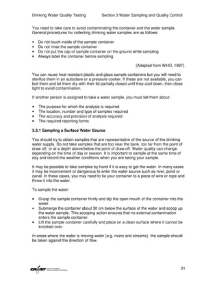Drinking Water Quality Testing            Section 3 Water Sampling and Quality Control


You need to take care to avoid contaminating the container and the water sample.
General procedures for collecting drinking water samples are as follows:

•   Do not touch inside of the sample container
•   Do not rinse the sample container
•   Do not put the cap of sample container on the ground while sampling
•   Always label the container before sampling

                                                              (Adapted from WHO, 1997).

You can reuse heat resistant plastic and glass sample containers but you will need to
sterilize them in an autoclave or a pressure cooker. If these are not available, you can
boil them and let them dry with their lid partially closed until they cool down, then close
tight to avoid contamination.

If another person is assigned to take a water sample, you must tell them about:

•   The purpose for which the analysis is required
•   The location, number and type of samples required
•   The accuracy and precision of analysis required
•   The required reporting forms

3.3.1 Sampling a Surface Water Source

You should try to obtain samples that are representative of the source of the drinking
water supply. Do not take samples that are too near the bank, too far from the point of
draw off, or at a depth above/below the point of draw off. Water quality can change
depending on the time of day or season. It is important to sample at the same time of
day and record the weather conditions when you are taking your sample.

It may be possible to take samples by hand if it is easy to get the water. In many cases
it may be inconvenient or dangerous to enter the water source such as river, pond or
canal. In these cases, you may need to tie your container to a piece of wire or rope and
throw it into the water.

To sample the water:

•   Grasp the sample container firmly and dip the open mouth of the container into the
    water.
•   Submerge the container about 30 cm below the surface of the water and scoop up
    the water sample. This scooping action ensures that no external contamination
    enters the sample container.
•   Lift the sample container carefully and place on a clean surface where it cannot be
    knocked over.

In areas where the water is moving water (e.g. rivers and streams) the sample should
be taken against the direction of flow.




                                                                                         31
 